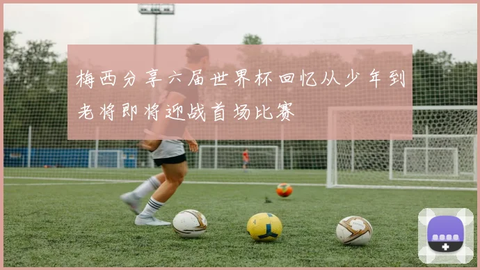 梅西分享六届世界杯回忆从少年到老将即将迎战首场比赛