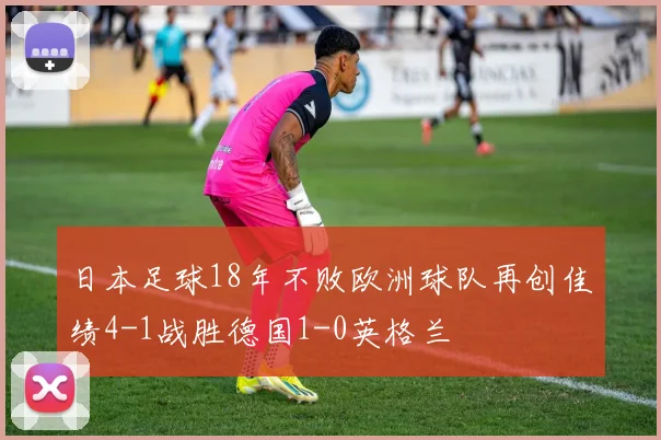 日本足球18年不败欧洲球队再创佳绩4-1战胜德国1-0英格兰