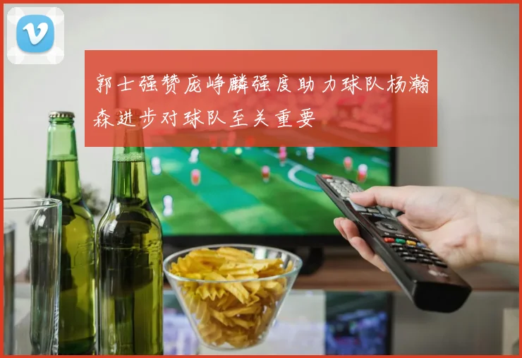 郭士强赞庞峥麟强度助力球队杨瀚森进步对球队至关重要