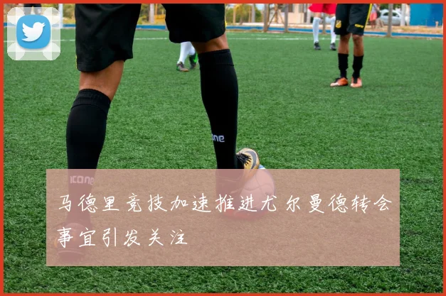 马德里竞技加速推进尤尔曼德转会事宜引发关注
