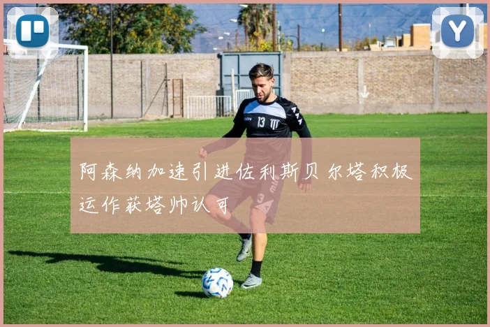 阿森纳加速引进佐利斯贝尔塔积极运作获塔帅认可