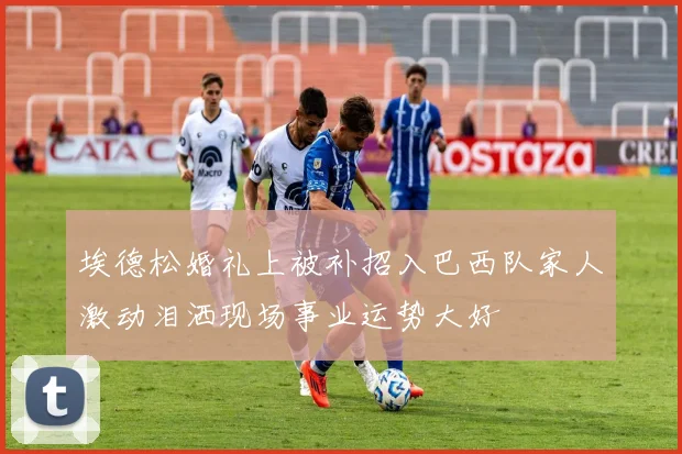 埃德松婚礼上被补招入巴西队家人激动泪洒现场事业运势大好