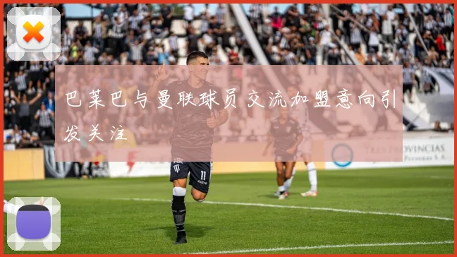 巴莱巴与曼联球员交流加盟意向引发关注