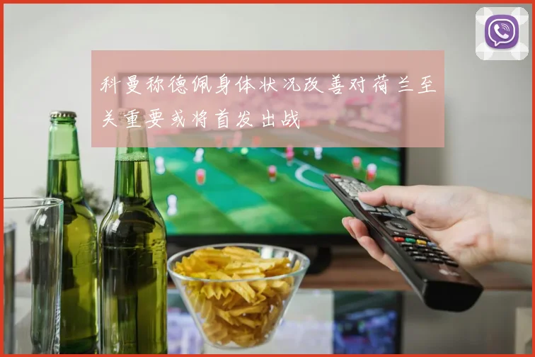 科曼称德佩身体状况改善对荷兰至关重要或将首发出战