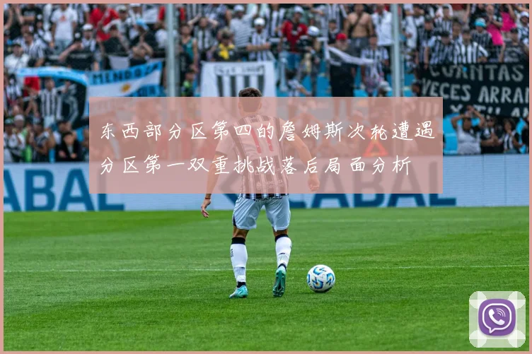 东西部分区第四的詹姆斯次轮遭遇分区第一双重挑战落后局面分析