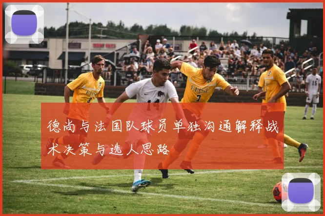 德尚与法国队球员单独沟通解释战术决策与选人思路