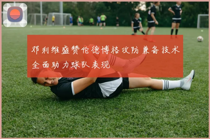 邓利维盛赞伦德博格攻防兼备技术全面助力球队表现
