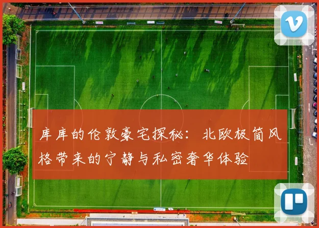 库库的伦敦豪宅探秘：北欧极简风格带来的宁静与私密奢华体验