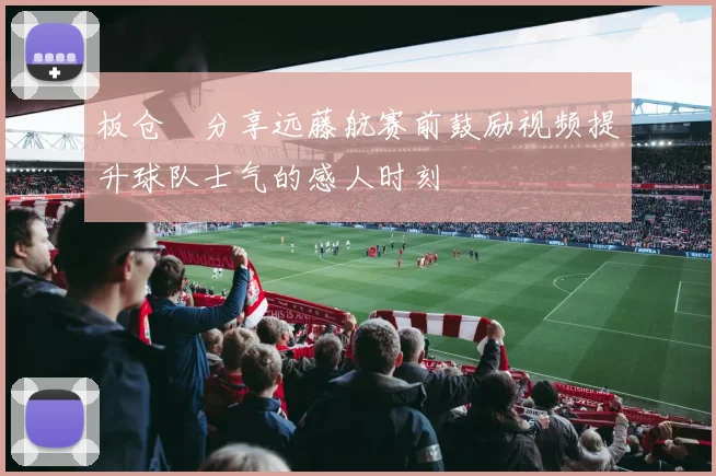 板仓滉分享远藤航赛前鼓励视频提升球队士气的感人时刻