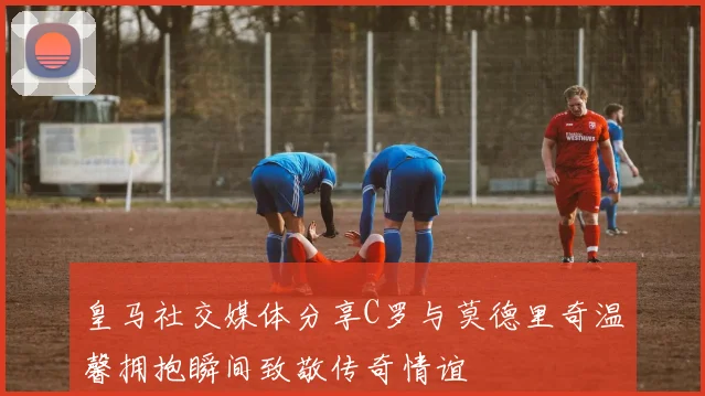 皇马社交媒体分享C罗与莫德里奇温馨拥抱瞬间致敬传奇情谊
