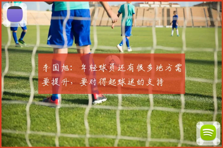 李国旭：年轻球员还有很多地方需要提升，要对得起球迷的支持
