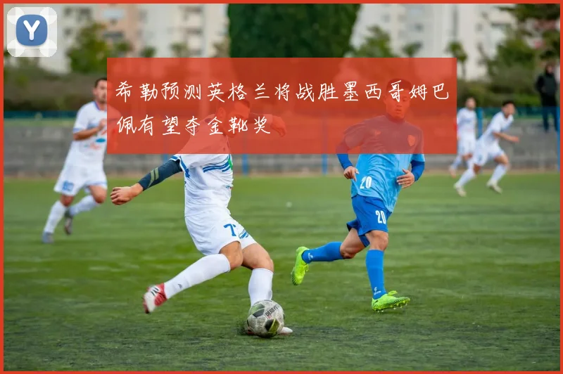 希勒预测英格兰将战胜墨西哥姆巴佩有望夺金靴奖