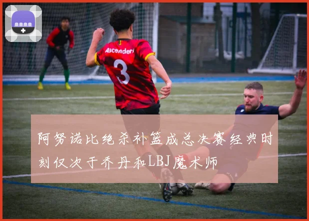 阿努诺比绝杀补篮成总决赛经典时刻仅次于乔丹和LBJ魔术师