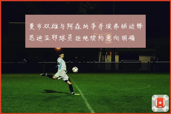 曼市双雄与阿森纳争夺埃弗顿边锋恩迪亚耶球员拒绝续约意向明确